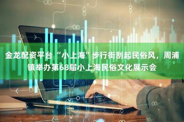 金龙配资平台 “小上海”步行街刮起民俗风，周浦镇举办第68届小上海民俗文化展示会