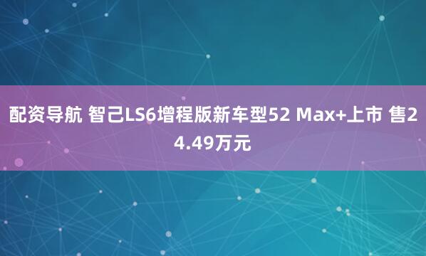 配资导航 智己LS6增程版新车型52 Max+上市 售24.49万元