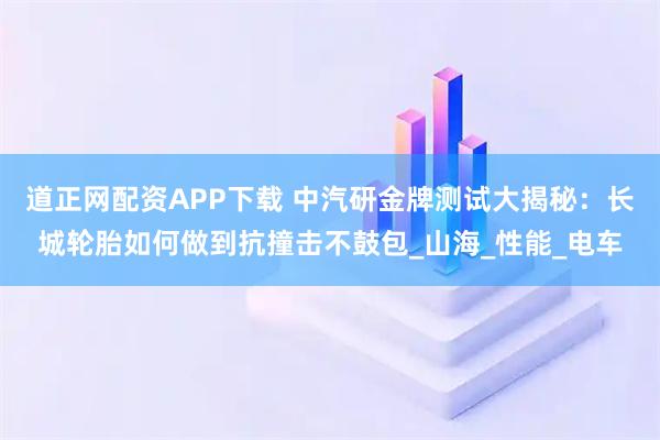 道正网配资APP下载 中汽研金牌测试大揭秘：长城轮胎如何做到抗撞击不鼓包_山海_性能_电车