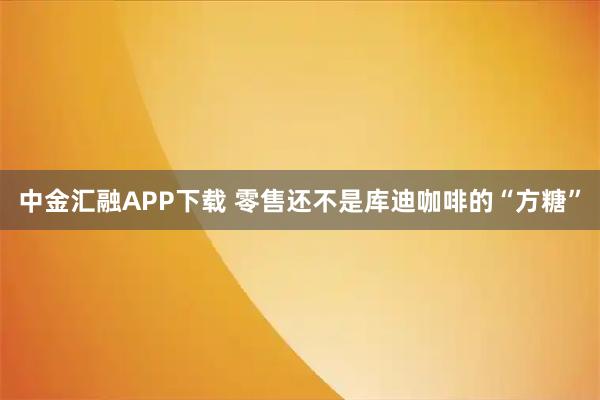 中金汇融APP下载 零售还不是库迪咖啡的“方糖”