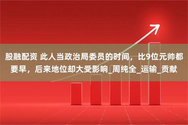 股融配资 此人当政治局委员的时间，比9位元帅都要早，后来地位却大受影响_周纯全_运输_贡献