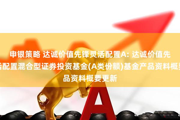 申银策略 达诚价值先锋灵活配置A: 达诚价值先锋灵活配置混合型证券投资基金(A类份额)基金产品资料概要更新