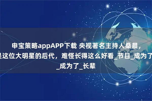 申宝策略appAPP下载 央视著名主持人桑晨，原来是这位大明星的后代，难怪长得这么好看_节目_成为了_长辈