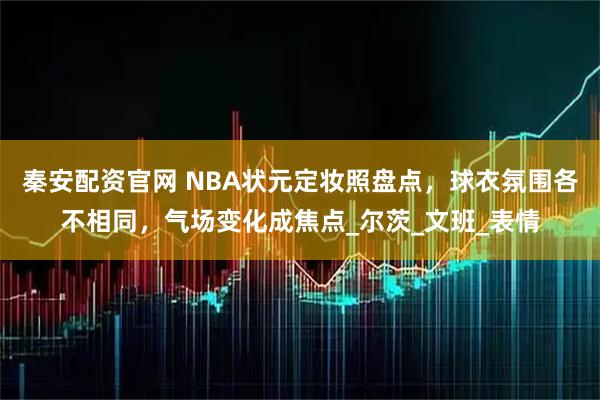 秦安配资官网 NBA状元定妆照盘点，球衣氛围各不相同，气场变化成焦点_尔茨_文班_表情
