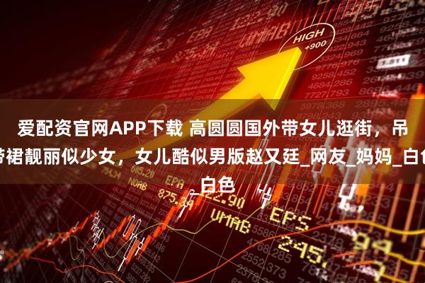 爱配资官网APP下载 高圆圆国外带女儿逛街，吊带裙靓丽似少女，女儿酷似男版赵又廷_网友_妈妈_白色