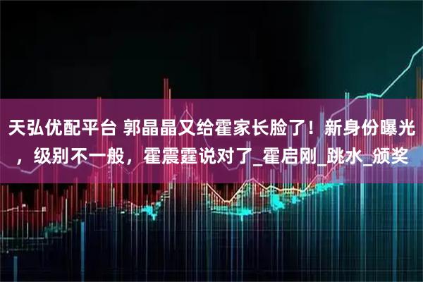天弘优配平台 郭晶晶又给霍家长脸了！新身份曝光，级别不一般，霍震霆说对了_霍启刚_跳水_颁奖