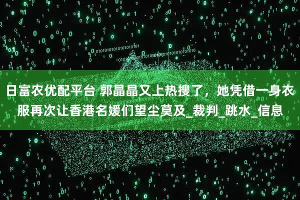 日富农优配平台 郭晶晶又上热搜了，她凭借一身衣服再次让香港名媛们望尘莫及_裁判_跳水_信息