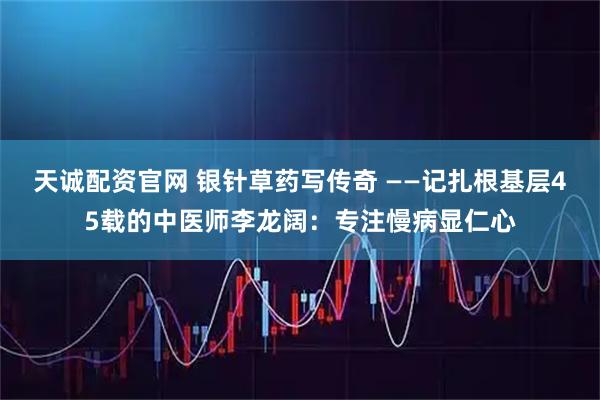 天诚配资官网 银针草药写传奇 ——记扎根基层45载的中医师李龙阔：专注慢病显仁心