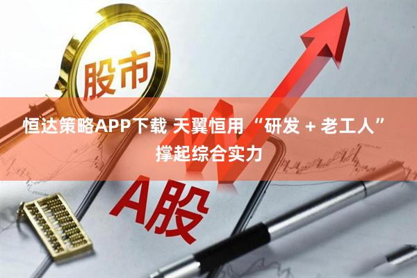 恒达策略APP下载 天翼恒用 “研发 + 老工人” 撑起综合实力