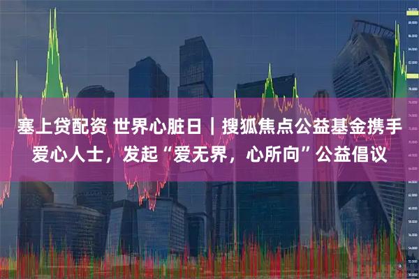 塞上贷配资 世界心脏日｜搜狐焦点公益基金携手爱心人士，发起“爱无界，心所向”公益倡议