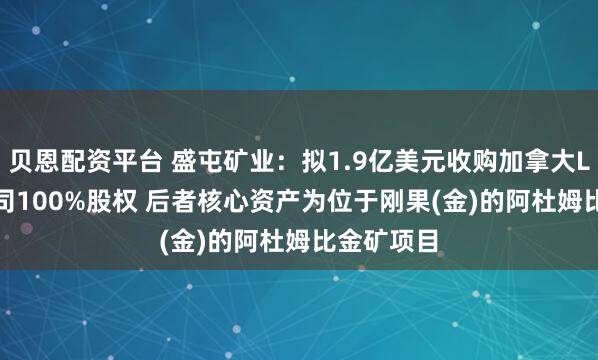 贝恩配资平台 盛屯矿业：拟1.9亿美元收购加拿大Loncor公司100%股权 后者核心资产为位于刚果(金)的阿杜姆比金矿项目