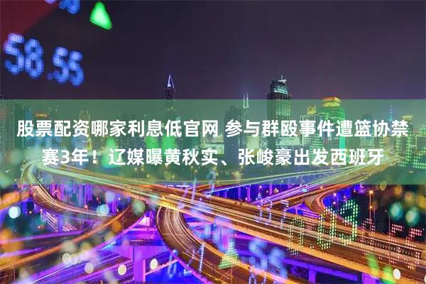 股票配资哪家利息低官网 参与群殴事件遭篮协禁赛3年！辽媒曝黄秋实、张峻豪出发西班牙