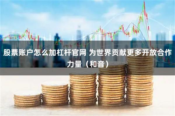 股票账户怎么加杠杆官网 为世界贡献更多开放合作力量（和音）