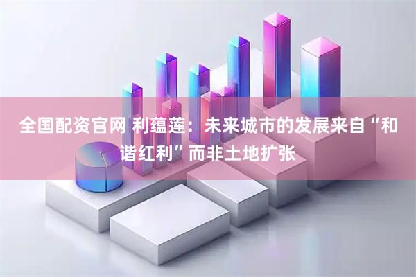 全国配资官网 利蕴莲：未来城市的发展来自“和谐红利”而非土地扩张