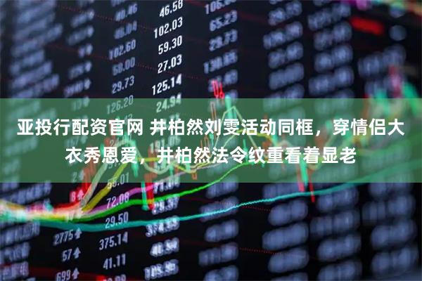 亚投行配资官网 井柏然刘雯活动同框，穿情侣大衣秀恩爱，井柏然法令纹重看着显老