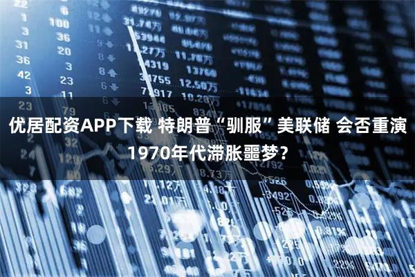 优居配资APP下载 特朗普“驯服”美联储 会否重演1970年代滞胀噩梦？
