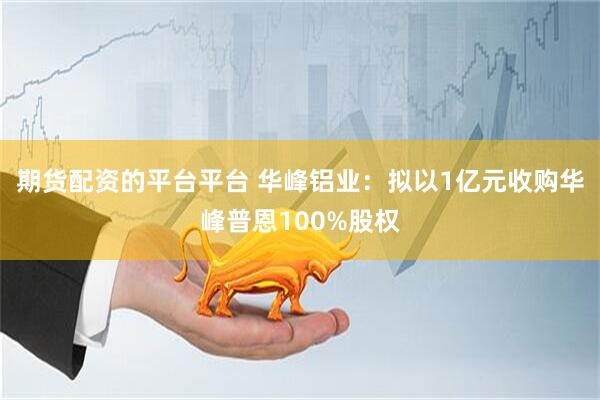 期货配资的平台平台 华峰铝业：拟以1亿元收购华峰普恩100%股权