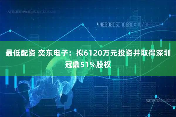 最低配资 奕东电子：拟6120万元投资并取得深圳冠鼎51%股权