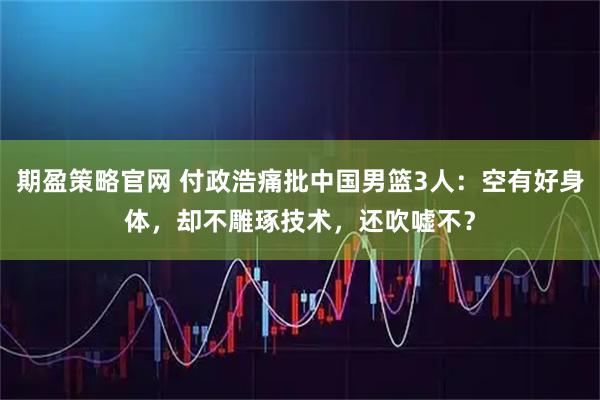 期盈策略官网 付政浩痛批中国男篮3人：空有好身体，却不雕琢技术，还吹嘘不？