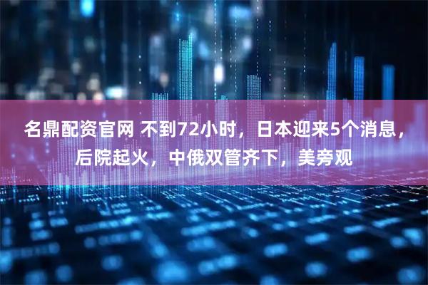 名鼎配资官网 不到72小时，日本迎来5个消息，后院起火，中俄双管齐下，美旁观