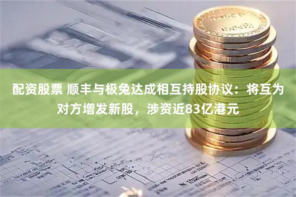 配资股票 顺丰与极兔达成相互持股协议：将互为对方增发新股，涉资近83亿港元