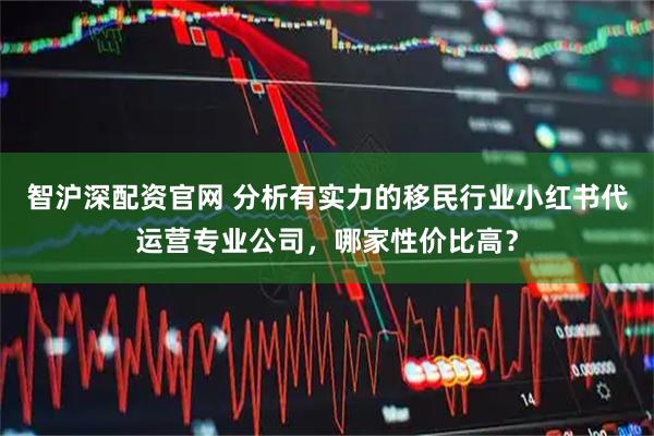 智沪深配资官网 分析有实力的移民行业小红书代运营专业公司，哪家性价比高？