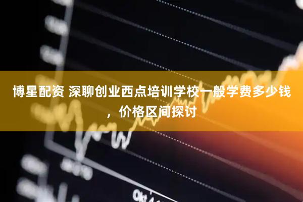 博星配资 深聊创业西点培训学校一般学费多少钱，价格区间探讨