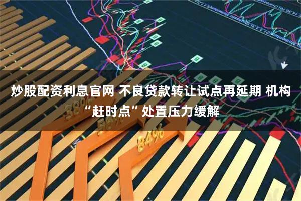 炒股配资利息官网 不良贷款转让试点再延期 机构“赶时点”处置压力缓解