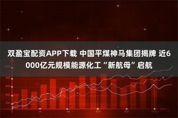双盈宝配资APP下载 中国平煤神马集团揭牌 近6000亿元规模能源化工“新航母”启航
