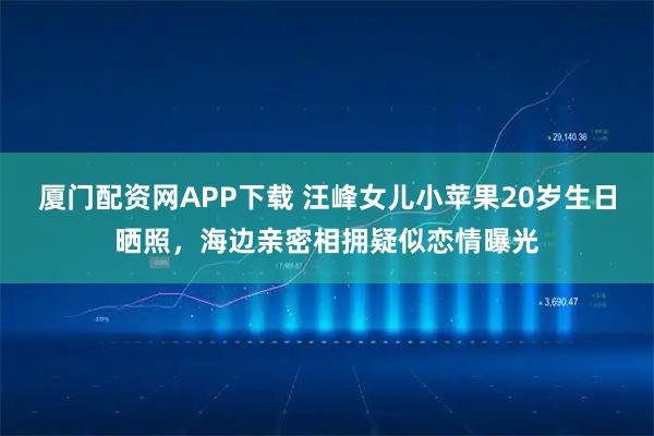 厦门配资网APP下载 汪峰女儿小苹果20岁生日晒照，海边亲密相拥疑似恋情曝光