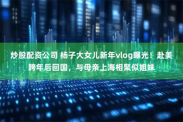 炒股配资公司 杨子大女儿新年vlog曝光！赴美跨年后回国，与母亲上海相聚似姐妹