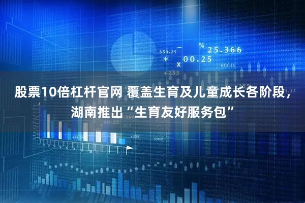 股票10倍杠杆官网 覆盖生育及儿童成长各阶段，湖南推出“生育友好服务包”
