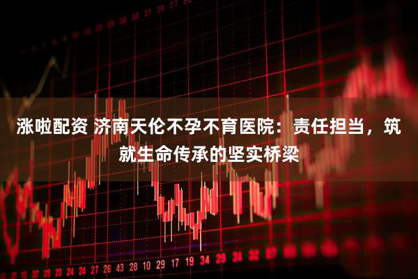涨啦配资 济南天伦不孕不育医院：责任担当，筑就生命传承的坚实桥梁