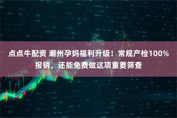 点点牛配资 潮州孕妈福利升级！常规产检100%报销，还能免费做这项重要筛查