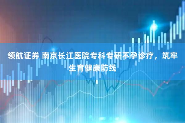 领航证券 南京长江医院专科专研不孕诊疗，筑牢生育健康防线