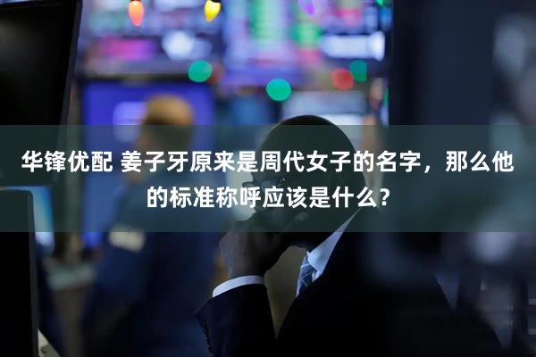 华锋优配 姜子牙原来是周代女子的名字，那么他的标准称呼应该是什么？