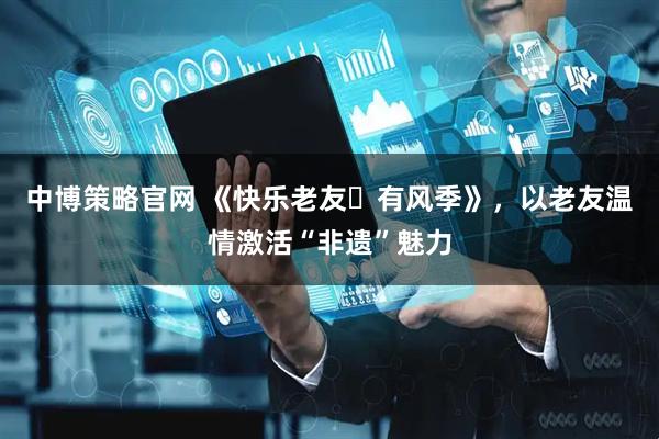 中博策略官网 《快乐老友・有风季》，以老友温情激活“非遗”魅力