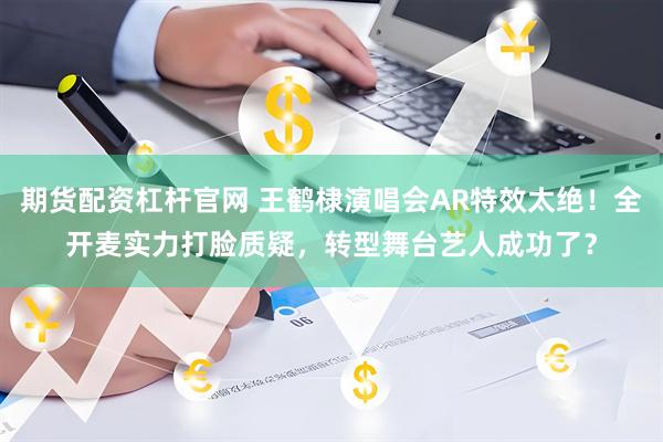 期货配资杠杆官网 王鹤棣演唱会AR特效太绝！全开麦实力打脸质疑，转型舞台艺人成功了？