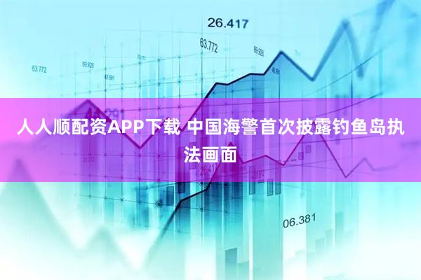 人人顺配资APP下载 中国海警首次披露钓鱼岛执法画面