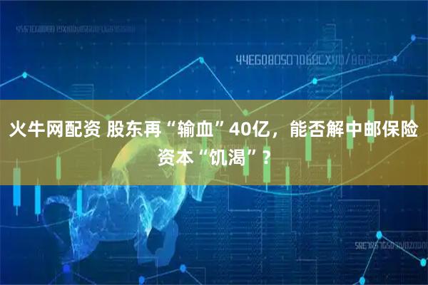 火牛网配资 股东再“输血”40亿，能否解中邮保险资本“饥渴”？