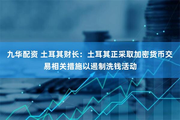 九华配资 土耳其财长：土耳其正采取加密货币交易相关措施以遏制洗钱活动