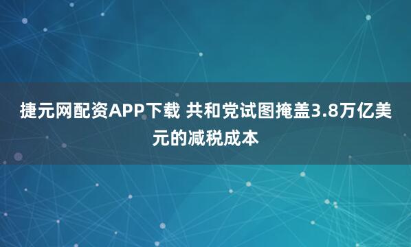 捷元网配资APP下载 共和党试图掩盖3.8万亿美元的减税成本