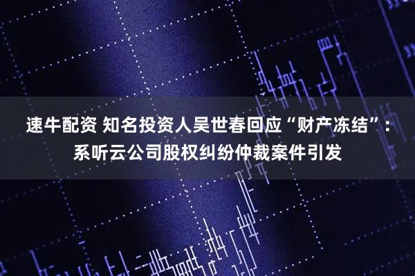 速牛配资 知名投资人吴世春回应“财产冻结”：系听云公司股权纠纷仲裁案件引发