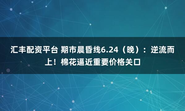 汇丰配资平台 期市晨昏线6.24（晚）：逆流而上！棉花逼近重要价格关口