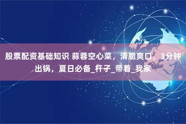 股票配资基础知识 蒜蓉空心菜，清脆爽口，3分钟出锅，夏日必备_杆子_带着_我家