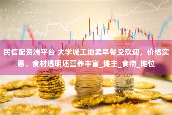 民信配资端平台 大学城工地卖早餐受欢迎，价格实惠、食材透明还营养丰富_摊主_食物_摊位
