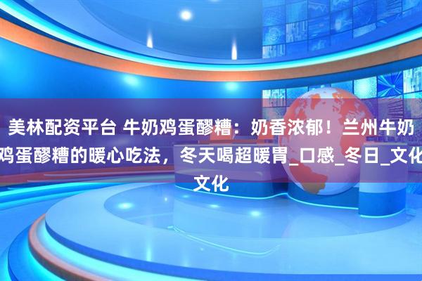 美林配资平台 牛奶鸡蛋醪糟：奶香浓郁！兰州牛奶鸡蛋醪糟的暖心吃法，冬天喝超暖胃_口感_冬日_文化