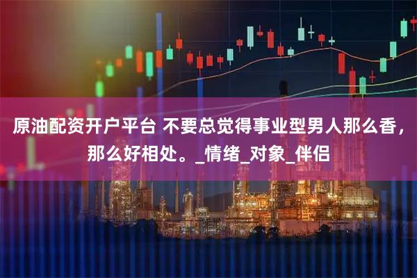 原油配资开户平台 不要总觉得事业型男人那么香，那么好相处。_情绪_对象_伴侣