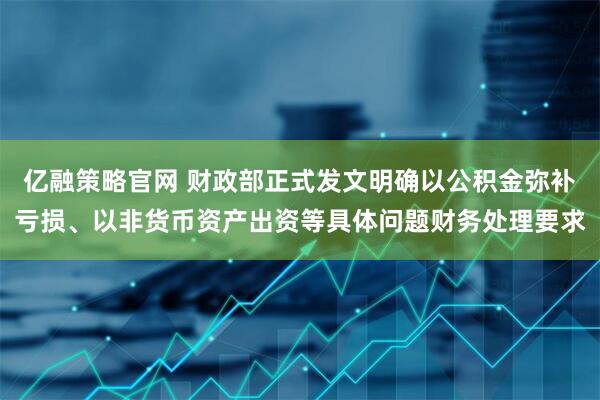 亿融策略官网 财政部正式发文明确以公积金弥补亏损、以非货币资产出资等具体问题财务处理要求
