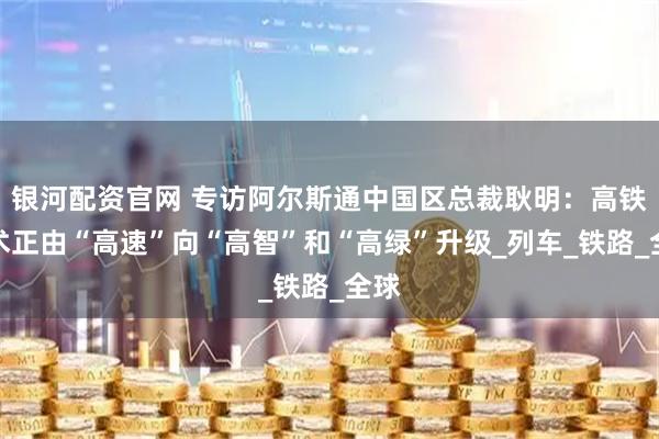 银河配资官网 专访阿尔斯通中国区总裁耿明：高铁技术正由“高速”向“高智”和“高绿”升级_列车_铁路_全球